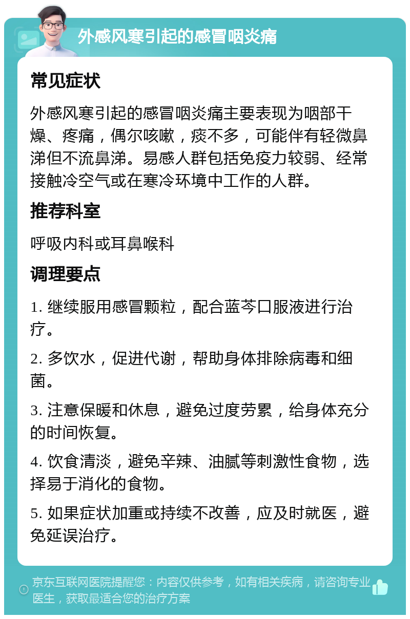 外感风寒引起的感冒咽炎痛 常见症状 外感风寒引起的感冒咽炎痛主要表现为咽部干燥、疼痛，偶尔咳嗽，痰不多，可能伴有轻微鼻涕但不流鼻涕。易感人群包括免疫力较弱、经常接触冷空气或在寒冷环境中工作的人群。 推荐科室 呼吸内科或耳鼻喉科 调理要点 1. 继续服用感冒颗粒，配合蓝芩口服液进行治疗。 2. 多饮水，促进代谢，帮助身体排除病毒和细菌。 3. 注意保暖和休息，避免过度劳累，给身体充分的时间恢复。 4. 饮食清淡，避免辛辣、油腻等刺激性食物，选择易于消化的食物。 5. 如果症状加重或持续不改善，应及时就医，避免延误治疗。