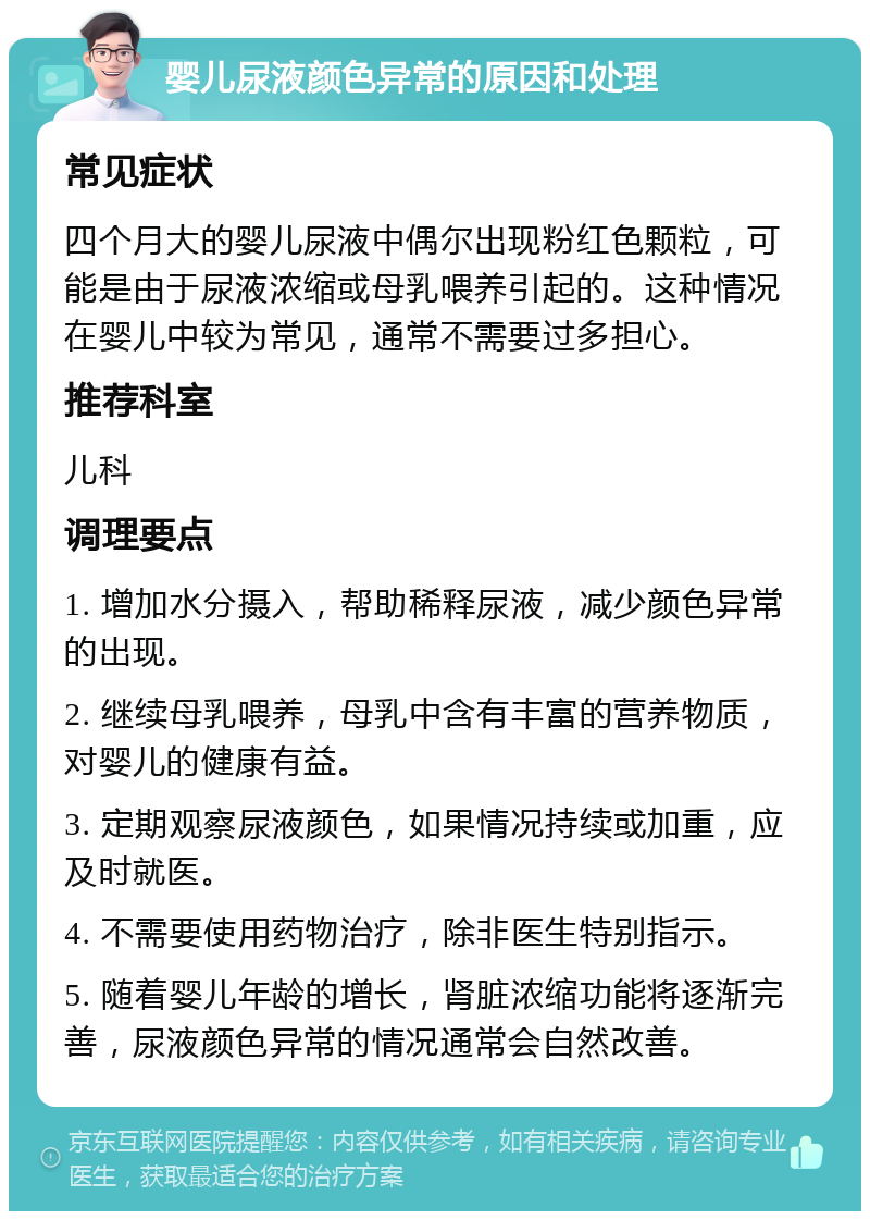 婴儿尿液颜色异常的原因和处理 常见症状 四个月大的婴儿尿液中偶尔出现粉红色颗粒，可能是由于尿液浓缩或母乳喂养引起的。这种情况在婴儿中较为常见，通常不需要过多担心。 推荐科室 儿科 调理要点 1. 增加水分摄入，帮助稀释尿液，减少颜色异常的出现。 2. 继续母乳喂养，母乳中含有丰富的营养物质，对婴儿的健康有益。 3. 定期观察尿液颜色，如果情况持续或加重，应及时就医。 4. 不需要使用药物治疗，除非医生特别指示。 5. 随着婴儿年龄的增长，肾脏浓缩功能将逐渐完善，尿液颜色异常的情况通常会自然改善。