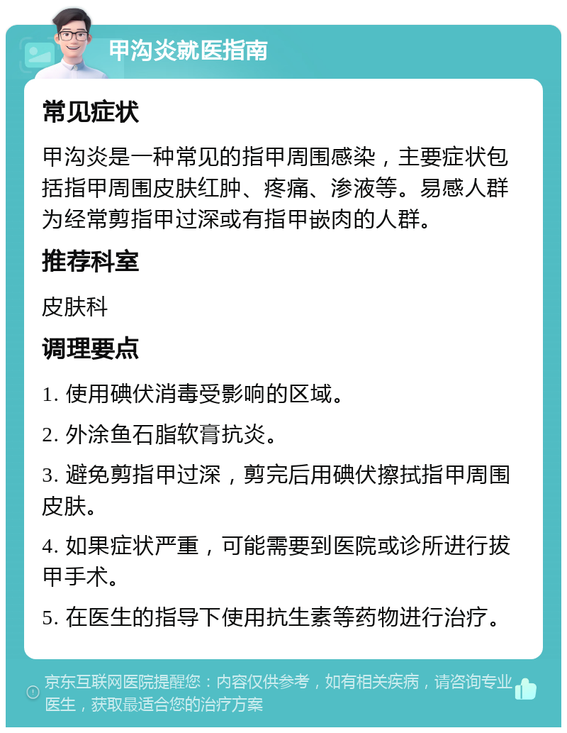 甲沟炎就医指南 常见症状 甲沟炎是一种常见的指甲周围感染，主要症状包括指甲周围皮肤红肿、疼痛、渗液等。易感人群为经常剪指甲过深或有指甲嵌肉的人群。 推荐科室 皮肤科 调理要点 1. 使用碘伏消毒受影响的区域。 2. 外涂鱼石脂软膏抗炎。 3. 避免剪指甲过深，剪完后用碘伏擦拭指甲周围皮肤。 4. 如果症状严重，可能需要到医院或诊所进行拔甲手术。 5. 在医生的指导下使用抗生素等药物进行治疗。