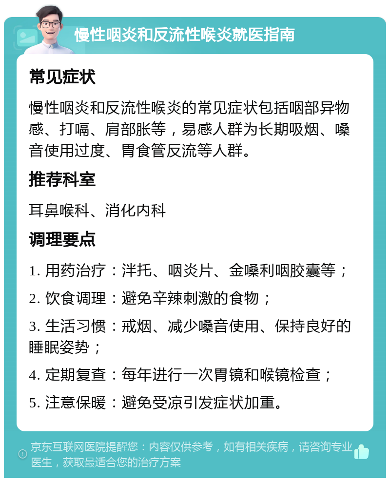 慢性咽炎和反流性喉炎就医指南 常见症状 慢性咽炎和反流性喉炎的常见症状包括咽部异物感、打嗝、肩部胀等，易感人群为长期吸烟、嗓音使用过度、胃食管反流等人群。 推荐科室 耳鼻喉科、消化内科 调理要点 1. 用药治疗：泮托、咽炎片、金嗓利咽胶囊等； 2. 饮食调理：避免辛辣刺激的食物； 3. 生活习惯：戒烟、减少嗓音使用、保持良好的睡眠姿势； 4. 定期复查：每年进行一次胃镜和喉镜检查； 5. 注意保暖：避免受凉引发症状加重。