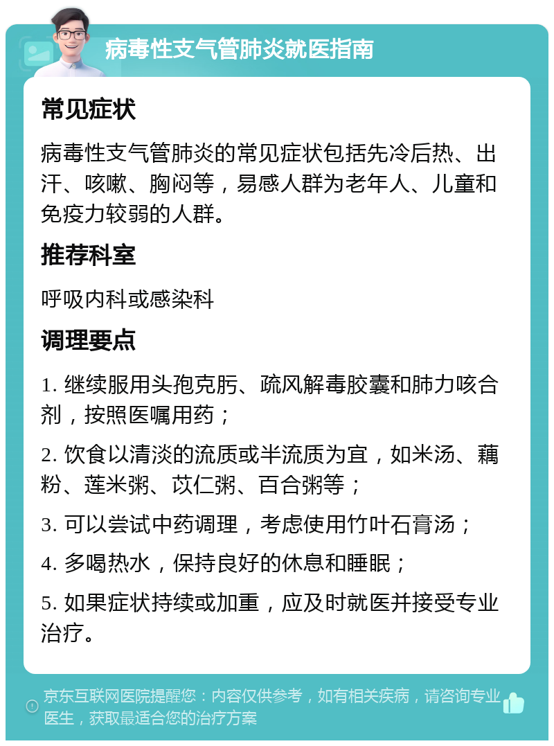 病毒性支气管肺炎就医指南 常见症状 病毒性支气管肺炎的常见症状包括先冷后热、出汗、咳嗽、胸闷等，易感人群为老年人、儿童和免疫力较弱的人群。 推荐科室 呼吸内科或感染科 调理要点 1. 继续服用头孢克肟、疏风解毒胶囊和肺力咳合剂，按照医嘱用药； 2. 饮食以清淡的流质或半流质为宜，如米汤、藕粉、莲米粥、苡仁粥、百合粥等； 3. 可以尝试中药调理，考虑使用竹叶石膏汤； 4. 多喝热水，保持良好的休息和睡眠； 5. 如果症状持续或加重，应及时就医并接受专业治疗。