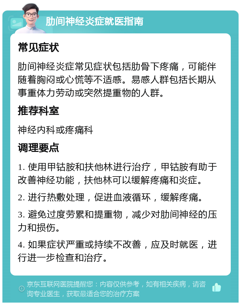 肋间神经炎症就医指南 常见症状 肋间神经炎症常见症状包括肋骨下疼痛，可能伴随着胸闷或心慌等不适感。易感人群包括长期从事重体力劳动或突然提重物的人群。 推荐科室 神经内科或疼痛科 调理要点 1. 使用甲钴胺和扶他林进行治疗，甲钴胺有助于改善神经功能，扶他林可以缓解疼痛和炎症。 2. 进行热敷处理，促进血液循环，缓解疼痛。 3. 避免过度劳累和提重物，减少对肋间神经的压力和损伤。 4. 如果症状严重或持续不改善，应及时就医，进行进一步检查和治疗。