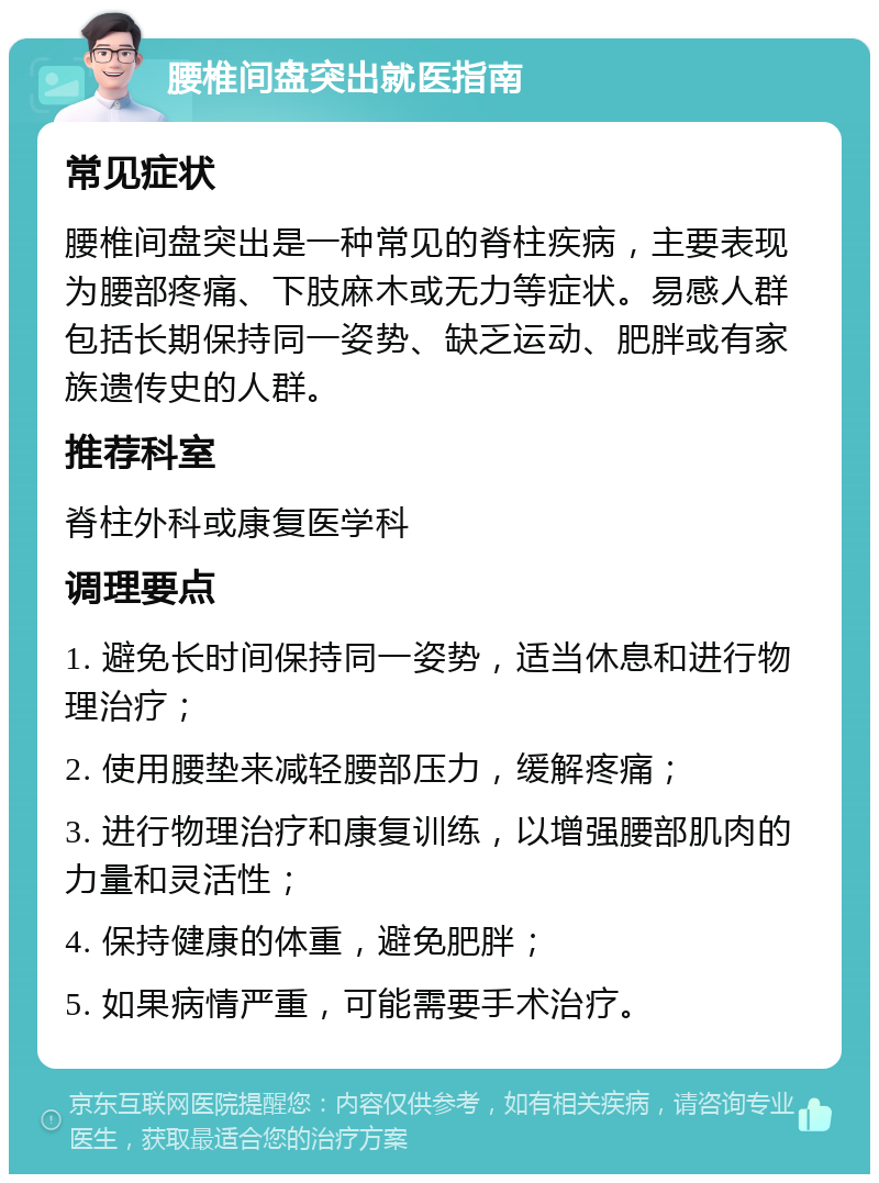 腰椎间盘突出就医指南 常见症状 腰椎间盘突出是一种常见的脊柱疾病，主要表现为腰部疼痛、下肢麻木或无力等症状。易感人群包括长期保持同一姿势、缺乏运动、肥胖或有家族遗传史的人群。 推荐科室 脊柱外科或康复医学科 调理要点 1. 避免长时间保持同一姿势，适当休息和进行物理治疗； 2. 使用腰垫来减轻腰部压力，缓解疼痛； 3. 进行物理治疗和康复训练，以增强腰部肌肉的力量和灵活性； 4. 保持健康的体重，避免肥胖； 5. 如果病情严重，可能需要手术治疗。