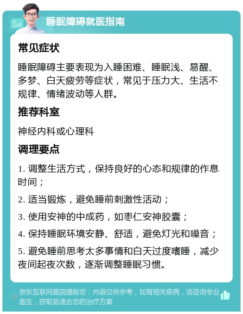 睡眠障碍就医指南 常见症状 睡眠障碍主要表现为入睡困难、睡眠浅、易醒、多梦、白天疲劳等症状，常见于压力大、生活不规律、情绪波动等人群。 推荐科室 神经内科或心理科 调理要点 1. 调整生活方式，保持良好的心态和规律的作息时间； 2. 适当锻炼，避免睡前刺激性活动； 3. 使用安神的中成药，如枣仁安神胶囊； 4. 保持睡眠环境安静、舒适，避免灯光和噪音； 5. 避免睡前思考太多事情和白天过度嗜睡，减少夜间起夜次数，逐渐调整睡眠习惯。