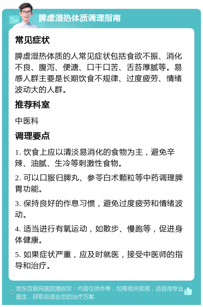 脾虚湿热体质调理指南 常见症状 脾虚湿热体质的人常见症状包括食欲不振、消化不良、腹泻、便溏、口干口苦、舌苔厚腻等。易感人群主要是长期饮食不规律、过度疲劳、情绪波动大的人群。 推荐科室 中医科 调理要点 1. 饮食上应以清淡易消化的食物为主，避免辛辣、油腻、生冷等刺激性食物。 2. 可以口服归脾丸、参苓白术颗粒等中药调理脾胃功能。 3. 保持良好的作息习惯，避免过度疲劳和情绪波动。 4. 适当进行有氧运动，如散步、慢跑等，促进身体健康。 5. 如果症状严重，应及时就医，接受中医师的指导和治疗。