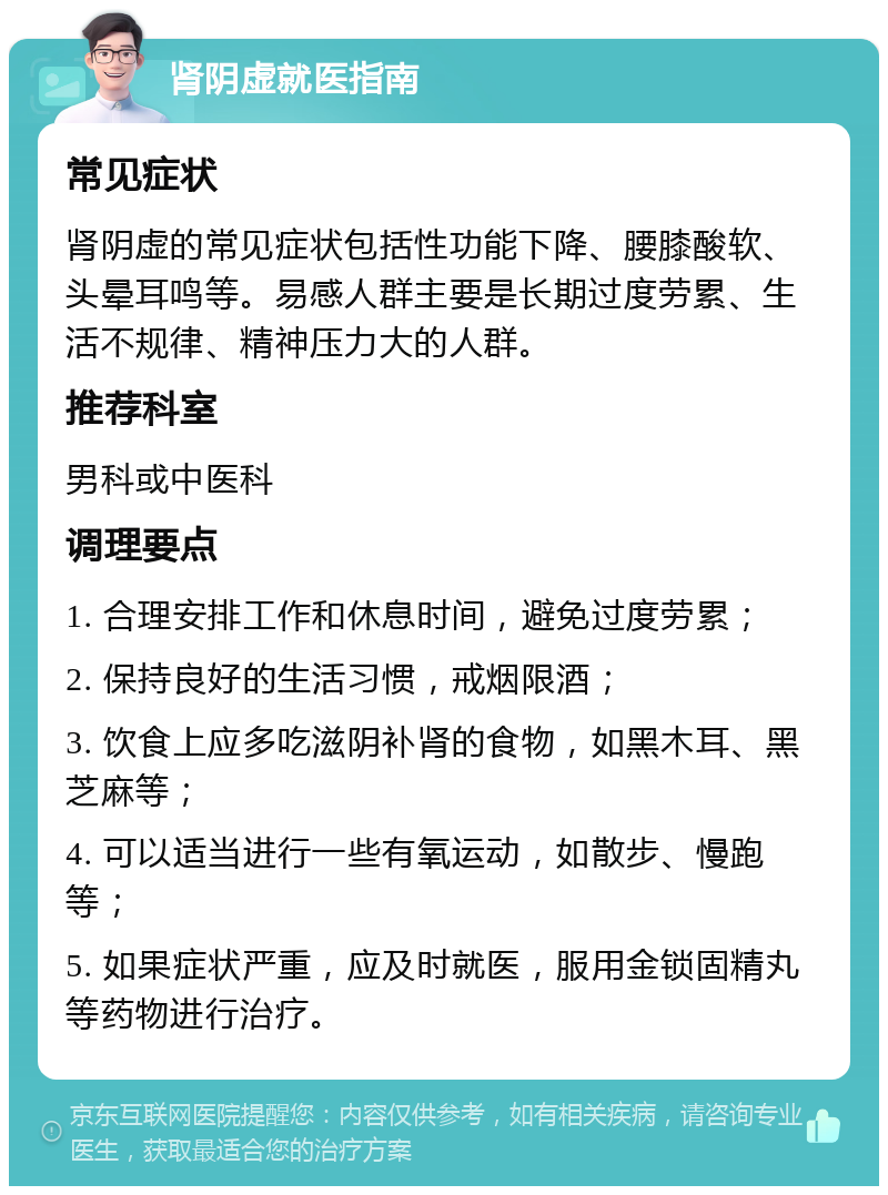 肾阴虚就医指南 常见症状 肾阴虚的常见症状包括性功能下降、腰膝酸软、头晕耳鸣等。易感人群主要是长期过度劳累、生活不规律、精神压力大的人群。 推荐科室 男科或中医科 调理要点 1. 合理安排工作和休息时间，避免过度劳累； 2. 保持良好的生活习惯，戒烟限酒； 3. 饮食上应多吃滋阴补肾的食物，如黑木耳、黑芝麻等； 4. 可以适当进行一些有氧运动，如散步、慢跑等； 5. 如果症状严重，应及时就医，服用金锁固精丸等药物进行治疗。