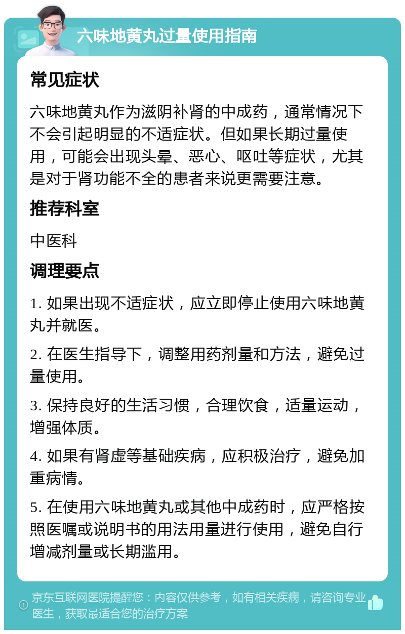 六味地黄丸过量使用指南 常见症状 六味地黄丸作为滋阴补肾的中成药，通常情况下不会引起明显的不适症状。但如果长期过量使用，可能会出现头晕、恶心、呕吐等症状，尤其是对于肾功能不全的患者来说更需要注意。 推荐科室 中医科 调理要点 1. 如果出现不适症状，应立即停止使用六味地黄丸并就医。 2. 在医生指导下，调整用药剂量和方法，避免过量使用。 3. 保持良好的生活习惯，合理饮食，适量运动，增强体质。 4. 如果有肾虚等基础疾病，应积极治疗，避免加重病情。 5. 在使用六味地黄丸或其他中成药时，应严格按照医嘱或说明书的用法用量进行使用，避免自行增减剂量或长期滥用。