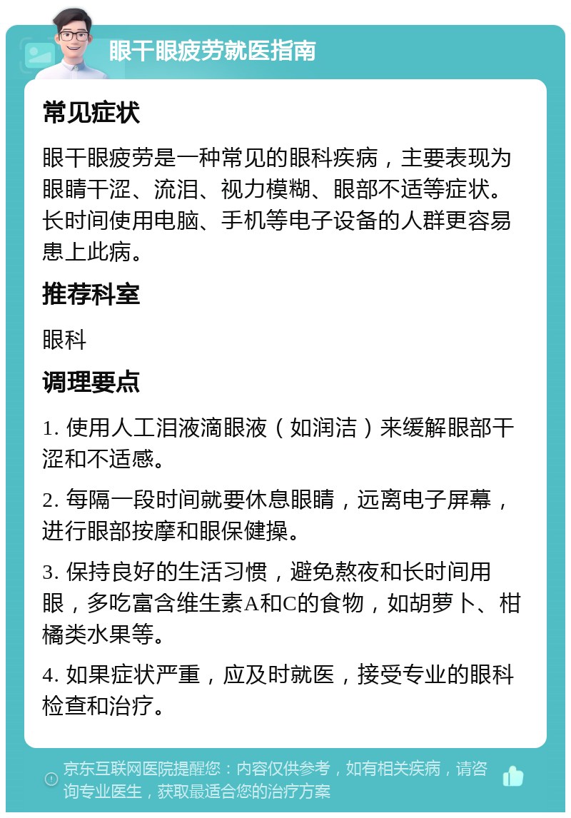 眼干眼疲劳就医指南 常见症状 眼干眼疲劳是一种常见的眼科疾病，主要表现为眼睛干涩、流泪、视力模糊、眼部不适等症状。长时间使用电脑、手机等电子设备的人群更容易患上此病。 推荐科室 眼科 调理要点 1. 使用人工泪液滴眼液（如润洁）来缓解眼部干涩和不适感。 2. 每隔一段时间就要休息眼睛，远离电子屏幕，进行眼部按摩和眼保健操。 3. 保持良好的生活习惯，避免熬夜和长时间用眼，多吃富含维生素A和C的食物，如胡萝卜、柑橘类水果等。 4. 如果症状严重，应及时就医，接受专业的眼科检查和治疗。