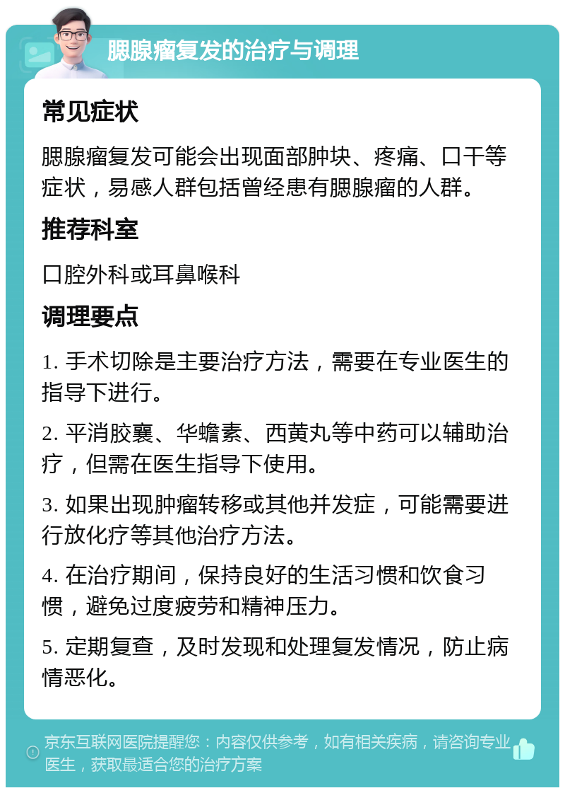 腮腺瘤复发的治疗与调理 常见症状 腮腺瘤复发可能会出现面部肿块、疼痛、口干等症状，易感人群包括曾经患有腮腺瘤的人群。 推荐科室 口腔外科或耳鼻喉科 调理要点 1. 手术切除是主要治疗方法，需要在专业医生的指导下进行。 2. 平消胶襄、华蟾素、西黄丸等中药可以辅助治疗，但需在医生指导下使用。 3. 如果出现肿瘤转移或其他并发症，可能需要进行放化疗等其他治疗方法。 4. 在治疗期间，保持良好的生活习惯和饮食习惯，避免过度疲劳和精神压力。 5. 定期复查，及时发现和处理复发情况，防止病情恶化。