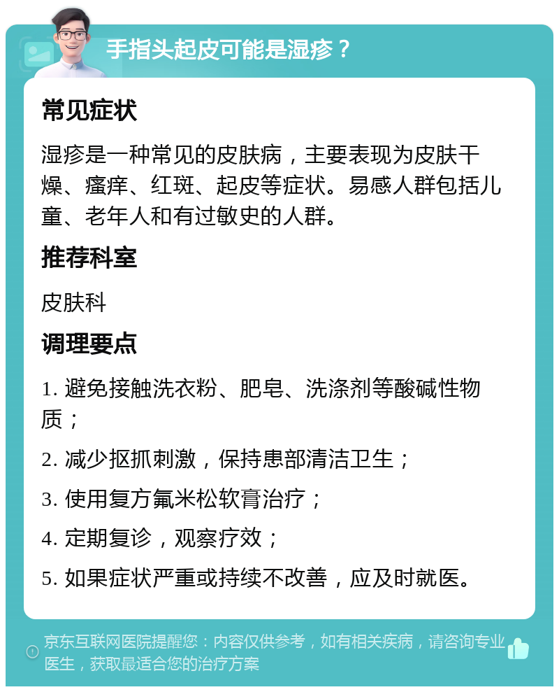 手指头起皮可能是湿疹？ 常见症状 湿疹是一种常见的皮肤病，主要表现为皮肤干燥、瘙痒、红斑、起皮等症状。易感人群包括儿童、老年人和有过敏史的人群。 推荐科室 皮肤科 调理要点 1. 避免接触洗衣粉、肥皂、洗涤剂等酸碱性物质； 2. 减少抠抓刺激，保持患部清洁卫生； 3. 使用复方氟米松软膏治疗； 4. 定期复诊，观察疗效； 5. 如果症状严重或持续不改善，应及时就医。