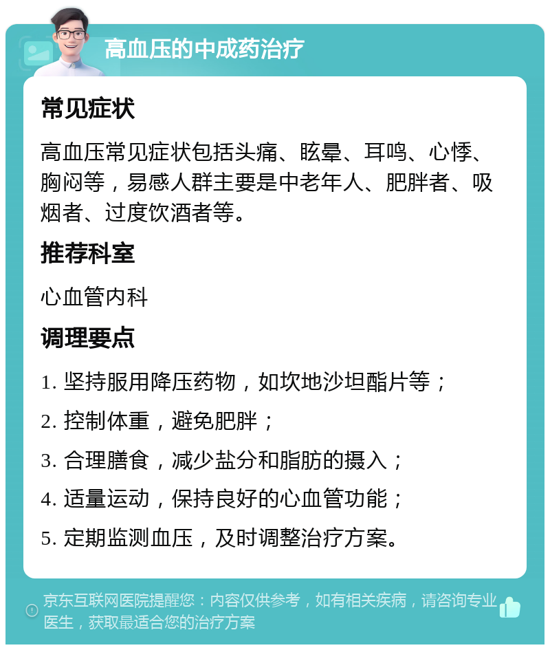 高血压的中成药治疗 常见症状 高血压常见症状包括头痛、眩晕、耳鸣、心悸、胸闷等，易感人群主要是中老年人、肥胖者、吸烟者、过度饮酒者等。 推荐科室 心血管内科 调理要点 1. 坚持服用降压药物，如坎地沙坦酯片等； 2. 控制体重，避免肥胖； 3. 合理膳食，减少盐分和脂肪的摄入； 4. 适量运动，保持良好的心血管功能； 5. 定期监测血压，及时调整治疗方案。