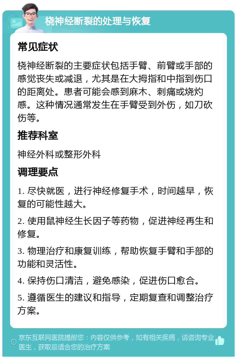 桡神经断裂的处理与恢复 常见症状 桡神经断裂的主要症状包括手臂、前臂或手部的感觉丧失或减退，尤其是在大拇指和中指到伤口的距离处。患者可能会感到麻木、刺痛或烧灼感。这种情况通常发生在手臂受到外伤，如刀砍伤等。 推荐科室 神经外科或整形外科 调理要点 1. 尽快就医，进行神经修复手术，时间越早，恢复的可能性越大。 2. 使用鼠神经生长因子等药物，促进神经再生和修复。 3. 物理治疗和康复训练，帮助恢复手臂和手部的功能和灵活性。 4. 保持伤口清洁，避免感染，促进伤口愈合。 5. 遵循医生的建议和指导，定期复查和调整治疗方案。