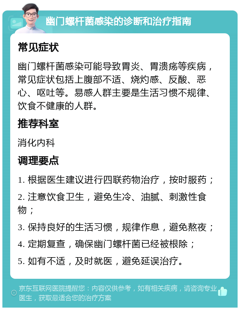 幽门螺杆菌感染的诊断和治疗指南 常见症状 幽门螺杆菌感染可能导致胃炎、胃溃疡等疾病，常见症状包括上腹部不适、烧灼感、反酸、恶心、呕吐等。易感人群主要是生活习惯不规律、饮食不健康的人群。 推荐科室 消化内科 调理要点 1. 根据医生建议进行四联药物治疗，按时服药； 2. 注意饮食卫生，避免生冷、油腻、刺激性食物； 3. 保持良好的生活习惯，规律作息，避免熬夜； 4. 定期复查，确保幽门螺杆菌已经被根除； 5. 如有不适，及时就医，避免延误治疗。