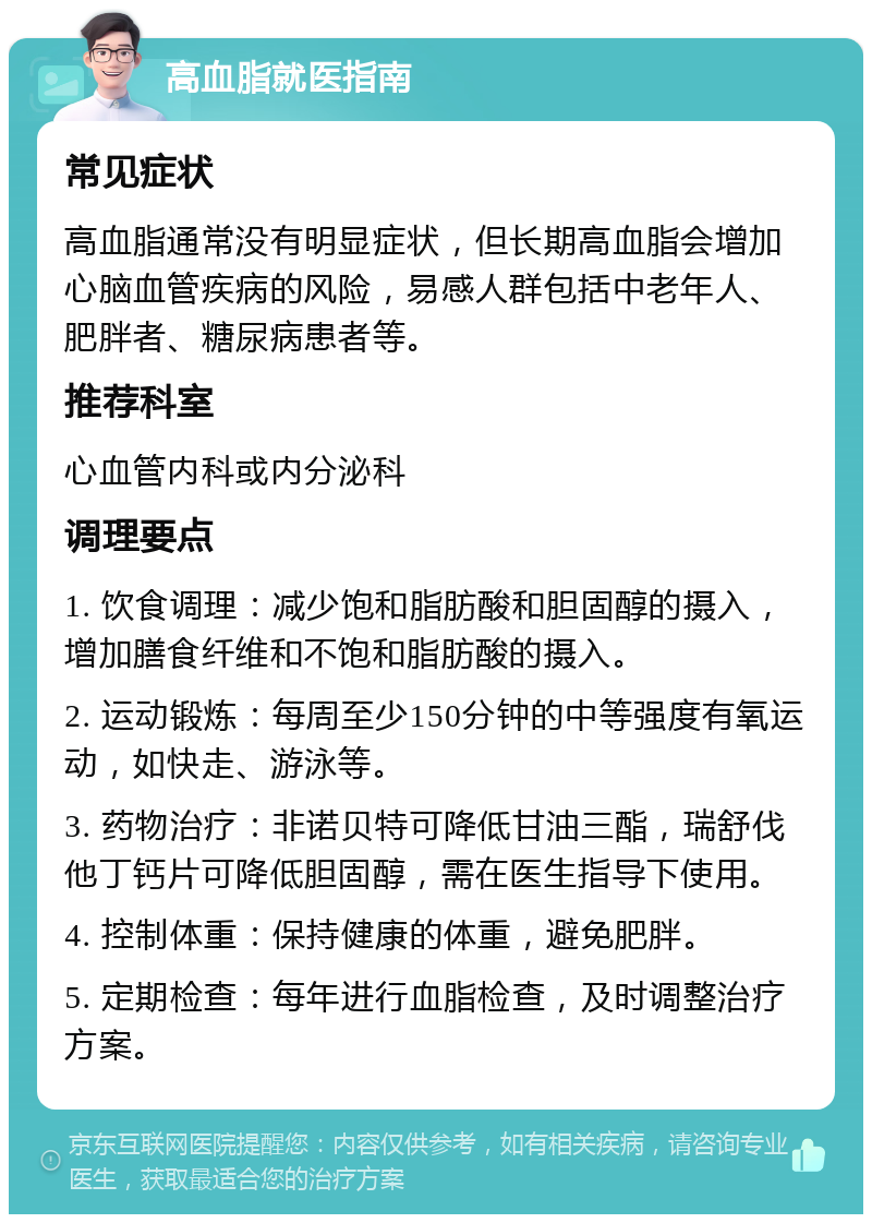 高血脂就医指南 常见症状 高血脂通常没有明显症状，但长期高血脂会增加心脑血管疾病的风险，易感人群包括中老年人、肥胖者、糖尿病患者等。 推荐科室 心血管内科或内分泌科 调理要点 1. 饮食调理：减少饱和脂肪酸和胆固醇的摄入，增加膳食纤维和不饱和脂肪酸的摄入。 2. 运动锻炼：每周至少150分钟的中等强度有氧运动，如快走、游泳等。 3. 药物治疗：非诺贝特可降低甘油三酯，瑞舒伐他丁钙片可降低胆固醇，需在医生指导下使用。 4. 控制体重：保持健康的体重，避免肥胖。 5. 定期检查：每年进行血脂检查，及时调整治疗方案。