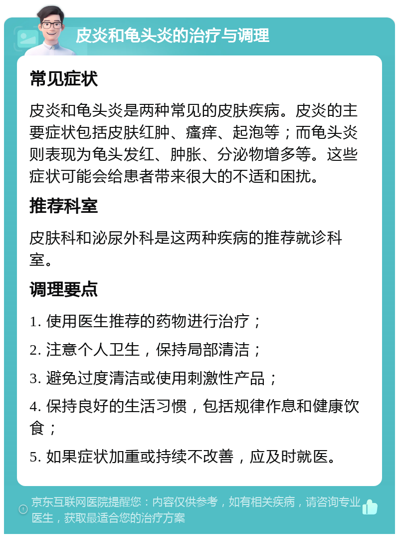 皮炎和龟头炎的治疗与调理 常见症状 皮炎和龟头炎是两种常见的皮肤疾病。皮炎的主要症状包括皮肤红肿、瘙痒、起泡等；而龟头炎则表现为龟头发红、肿胀、分泌物增多等。这些症状可能会给患者带来很大的不适和困扰。 推荐科室 皮肤科和泌尿外科是这两种疾病的推荐就诊科室。 调理要点 1. 使用医生推荐的药物进行治疗； 2. 注意个人卫生，保持局部清洁； 3. 避免过度清洁或使用刺激性产品； 4. 保持良好的生活习惯，包括规律作息和健康饮食； 5. 如果症状加重或持续不改善，应及时就医。