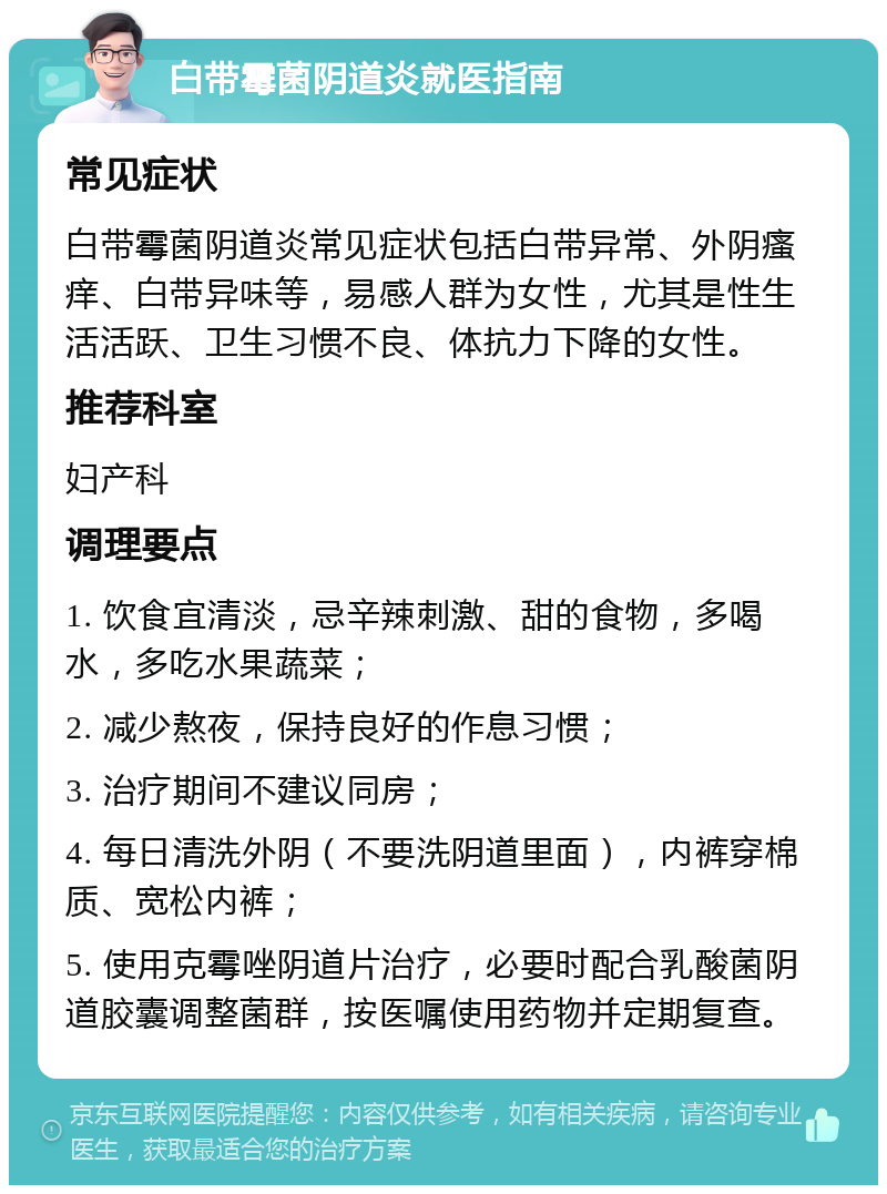 白带霉菌阴道炎就医指南 常见症状 白带霉菌阴道炎常见症状包括白带异常、外阴瘙痒、白带异味等，易感人群为女性，尤其是性生活活跃、卫生习惯不良、体抗力下降的女性。 推荐科室 妇产科 调理要点 1. 饮食宜清淡，忌辛辣刺激、甜的食物，多喝水，多吃水果蔬菜； 2. 减少熬夜，保持良好的作息习惯； 3. 治疗期间不建议同房； 4. 每日清洗外阴（不要洗阴道里面），内裤穿棉质、宽松内裤； 5. 使用克霉唑阴道片治疗，必要时配合乳酸菌阴道胶囊调整菌群，按医嘱使用药物并定期复查。