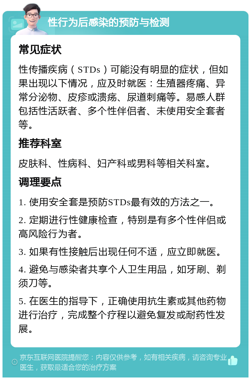 性行为后感染的预防与检测 常见症状 性传播疾病（STDs）可能没有明显的症状，但如果出现以下情况，应及时就医：生殖器疼痛、异常分泌物、皮疹或溃疡、尿道刺痛等。易感人群包括性活跃者、多个性伴侣者、未使用安全套者等。 推荐科室 皮肤科、性病科、妇产科或男科等相关科室。 调理要点 1. 使用安全套是预防STDs最有效的方法之一。 2. 定期进行性健康检查，特别是有多个性伴侣或高风险行为者。 3. 如果有性接触后出现任何不适，应立即就医。 4. 避免与感染者共享个人卫生用品，如牙刷、剃须刀等。 5. 在医生的指导下，正确使用抗生素或其他药物进行治疗，完成整个疗程以避免复发或耐药性发展。