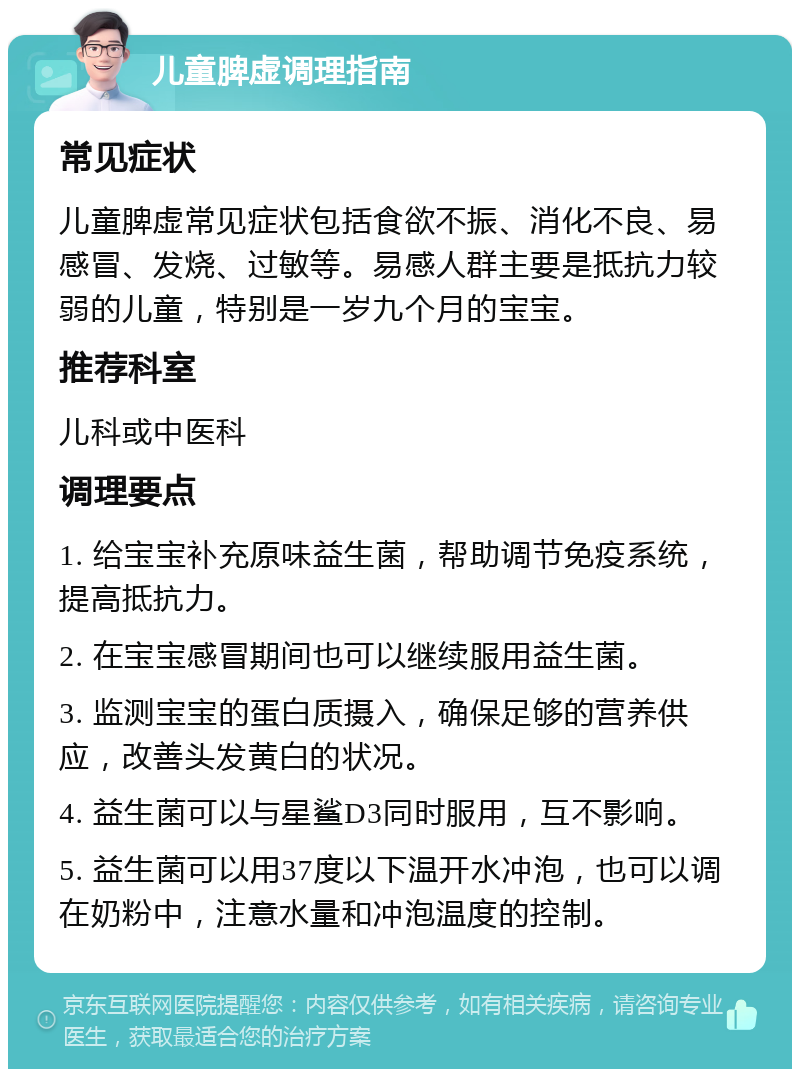 儿童脾虚调理指南 常见症状 儿童脾虚常见症状包括食欲不振、消化不良、易感冒、发烧、过敏等。易感人群主要是抵抗力较弱的儿童，特别是一岁九个月的宝宝。 推荐科室 儿科或中医科 调理要点 1. 给宝宝补充原味益生菌，帮助调节免疫系统，提高抵抗力。 2. 在宝宝感冒期间也可以继续服用益生菌。 3. 监测宝宝的蛋白质摄入，确保足够的营养供应，改善头发黄白的状况。 4. 益生菌可以与星鲨D3同时服用，互不影响。 5. 益生菌可以用37度以下温开水冲泡，也可以调在奶粉中，注意水量和冲泡温度的控制。