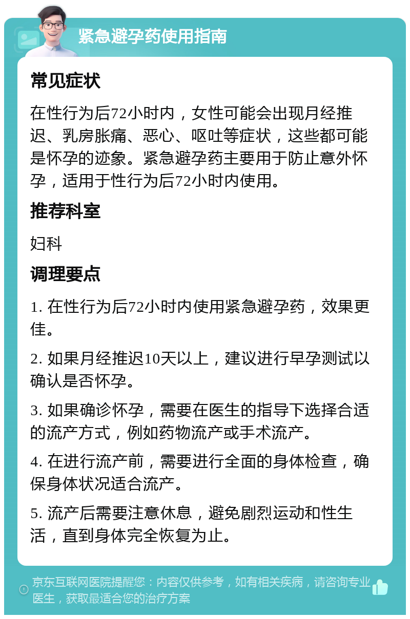 紧急避孕药使用指南 常见症状 在性行为后72小时内，女性可能会出现月经推迟、乳房胀痛、恶心、呕吐等症状，这些都可能是怀孕的迹象。紧急避孕药主要用于防止意外怀孕，适用于性行为后72小时内使用。 推荐科室 妇科 调理要点 1. 在性行为后72小时内使用紧急避孕药，效果更佳。 2. 如果月经推迟10天以上，建议进行早孕测试以确认是否怀孕。 3. 如果确诊怀孕，需要在医生的指导下选择合适的流产方式，例如药物流产或手术流产。 4. 在进行流产前，需要进行全面的身体检查，确保身体状况适合流产。 5. 流产后需要注意休息，避免剧烈运动和性生活，直到身体完全恢复为止。