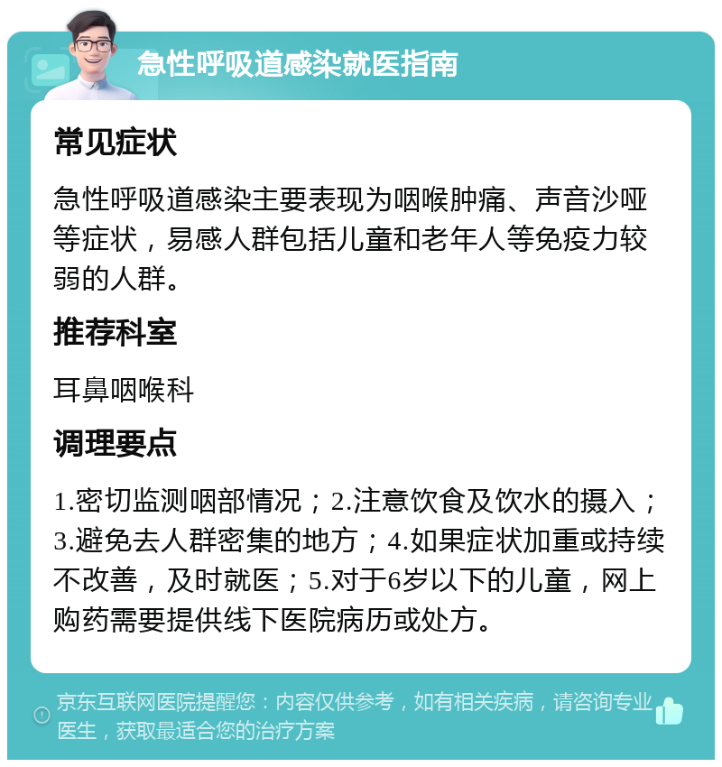 急性呼吸道感染就医指南 常见症状 急性呼吸道感染主要表现为咽喉肿痛、声音沙哑等症状，易感人群包括儿童和老年人等免疫力较弱的人群。 推荐科室 耳鼻咽喉科 调理要点 1.密切监测咽部情况；2.注意饮食及饮水的摄入；3.避免去人群密集的地方；4.如果症状加重或持续不改善，及时就医；5.对于6岁以下的儿童，网上购药需要提供线下医院病历或处方。