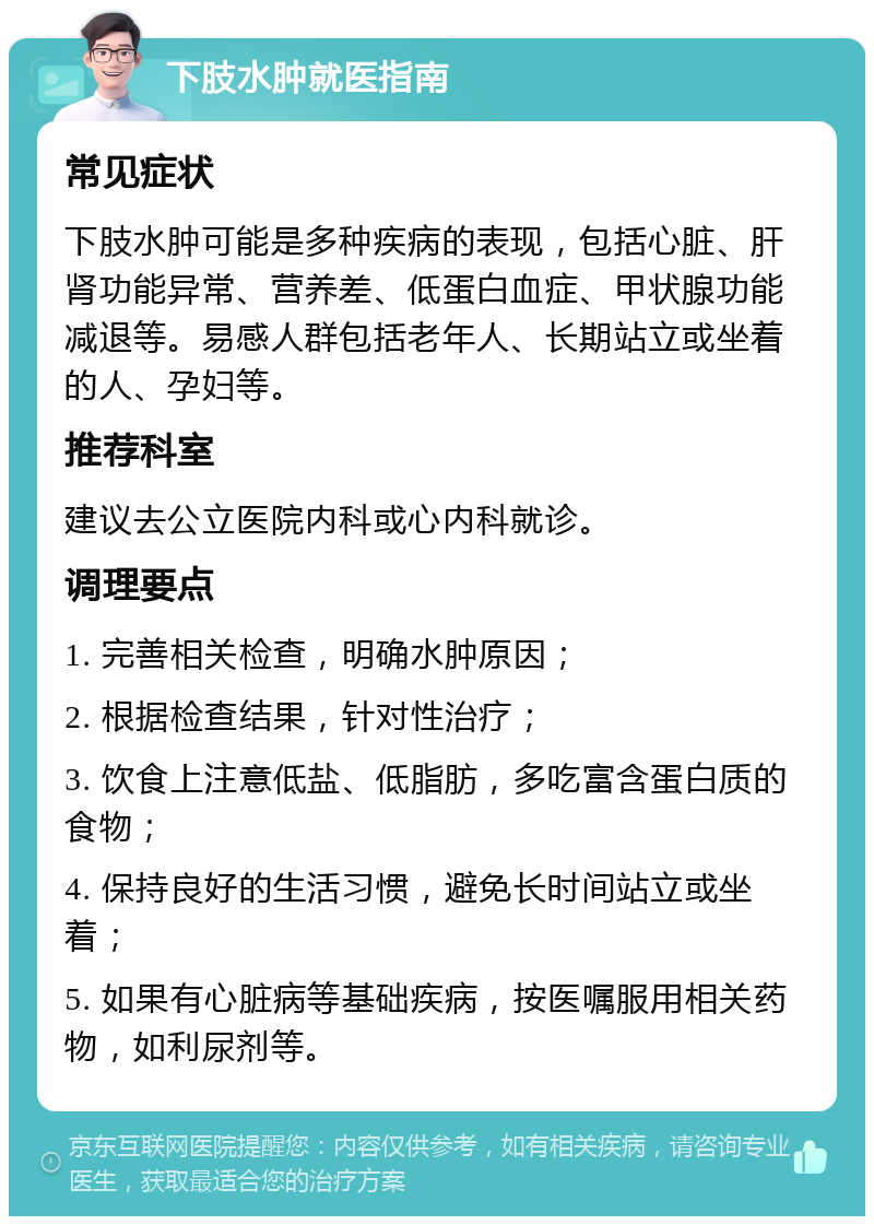 下肢水肿就医指南 常见症状 下肢水肿可能是多种疾病的表现，包括心脏、肝肾功能异常、营养差、低蛋白血症、甲状腺功能减退等。易感人群包括老年人、长期站立或坐着的人、孕妇等。 推荐科室 建议去公立医院内科或心内科就诊。 调理要点 1. 完善相关检查，明确水肿原因； 2. 根据检查结果，针对性治疗； 3. 饮食上注意低盐、低脂肪，多吃富含蛋白质的食物； 4. 保持良好的生活习惯，避免长时间站立或坐着； 5. 如果有心脏病等基础疾病，按医嘱服用相关药物，如利尿剂等。