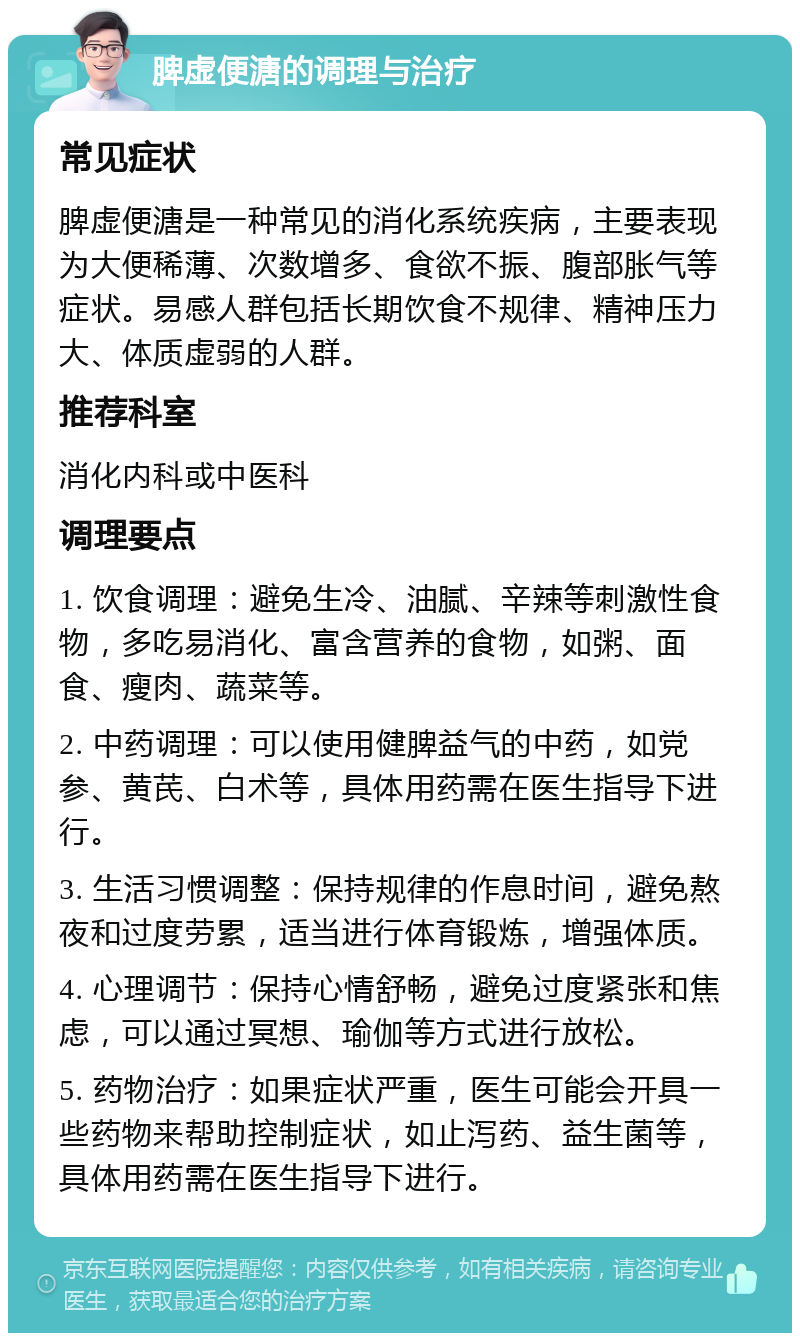 脾虚便溏的调理与治疗 常见症状 脾虚便溏是一种常见的消化系统疾病，主要表现为大便稀薄、次数增多、食欲不振、腹部胀气等症状。易感人群包括长期饮食不规律、精神压力大、体质虚弱的人群。 推荐科室 消化内科或中医科 调理要点 1. 饮食调理：避免生冷、油腻、辛辣等刺激性食物，多吃易消化、富含营养的食物，如粥、面食、瘦肉、蔬菜等。 2. 中药调理：可以使用健脾益气的中药，如党参、黄芪、白术等，具体用药需在医生指导下进行。 3. 生活习惯调整：保持规律的作息时间，避免熬夜和过度劳累，适当进行体育锻炼，增强体质。 4. 心理调节：保持心情舒畅，避免过度紧张和焦虑，可以通过冥想、瑜伽等方式进行放松。 5. 药物治疗：如果症状严重，医生可能会开具一些药物来帮助控制症状，如止泻药、益生菌等，具体用药需在医生指导下进行。