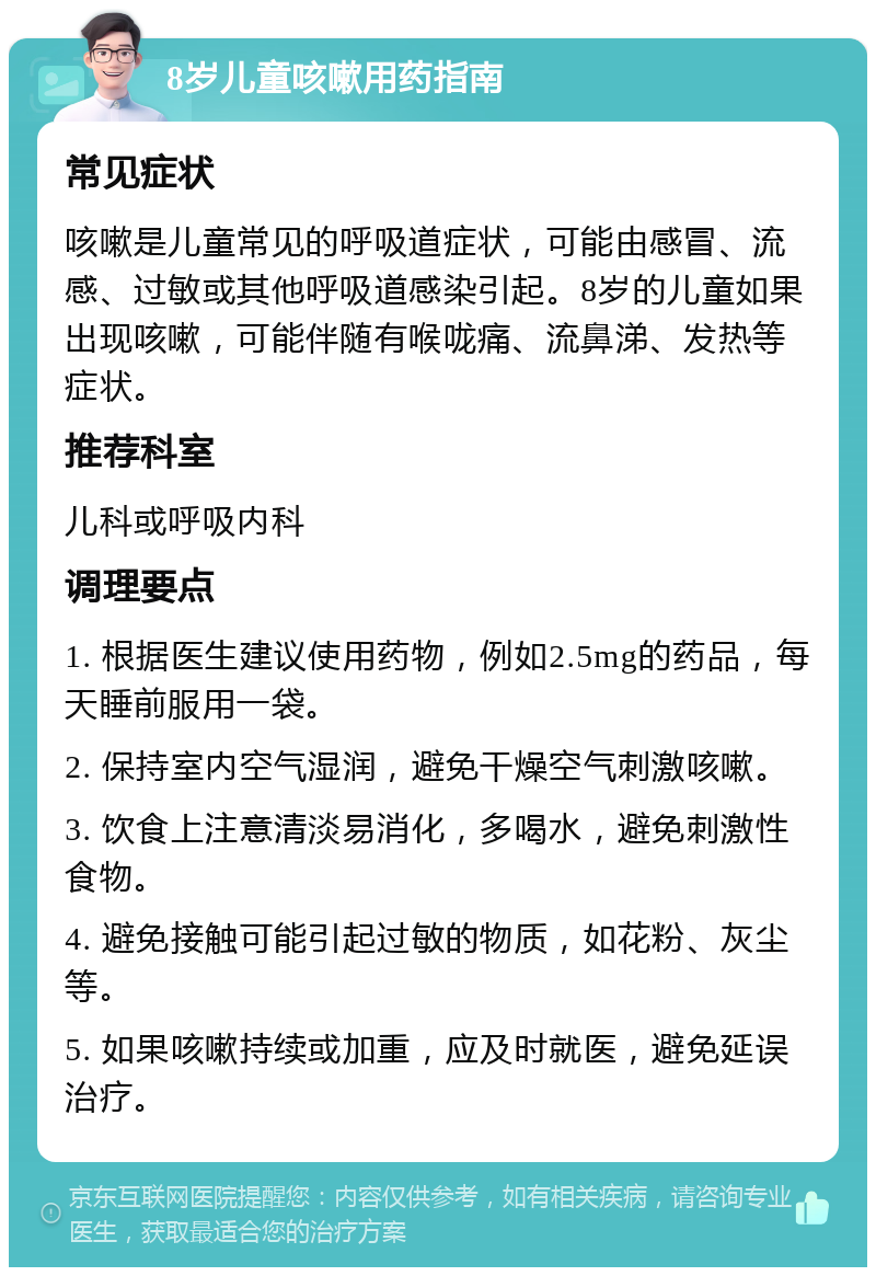 8岁儿童咳嗽用药指南 常见症状 咳嗽是儿童常见的呼吸道症状，可能由感冒、流感、过敏或其他呼吸道感染引起。8岁的儿童如果出现咳嗽，可能伴随有喉咙痛、流鼻涕、发热等症状。 推荐科室 儿科或呼吸内科 调理要点 1. 根据医生建议使用药物，例如2.5mg的药品，每天睡前服用一袋。 2. 保持室内空气湿润，避免干燥空气刺激咳嗽。 3. 饮食上注意清淡易消化，多喝水，避免刺激性食物。 4. 避免接触可能引起过敏的物质，如花粉、灰尘等。 5. 如果咳嗽持续或加重，应及时就医，避免延误治疗。