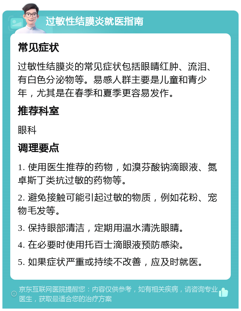 过敏性结膜炎就医指南 常见症状 过敏性结膜炎的常见症状包括眼睛红肿、流泪、有白色分泌物等。易感人群主要是儿童和青少年，尤其是在春季和夏季更容易发作。 推荐科室 眼科 调理要点 1. 使用医生推荐的药物，如溴芬酸钠滴眼液、氮卓斯丁类抗过敏的药物等。 2. 避免接触可能引起过敏的物质，例如花粉、宠物毛发等。 3. 保持眼部清洁，定期用温水清洗眼睛。 4. 在必要时使用托百士滴眼液预防感染。 5. 如果症状严重或持续不改善，应及时就医。