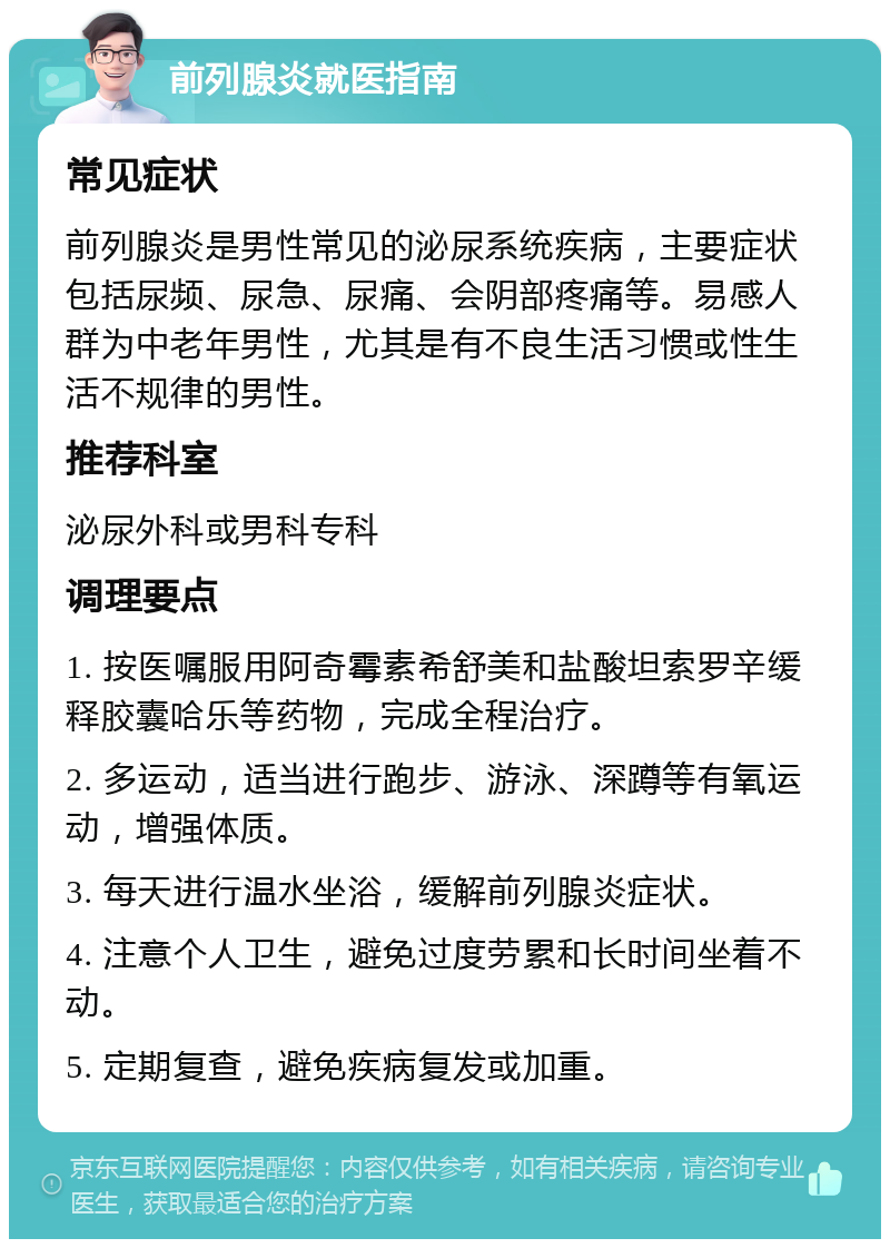 前列腺炎就医指南 常见症状 前列腺炎是男性常见的泌尿系统疾病，主要症状包括尿频、尿急、尿痛、会阴部疼痛等。易感人群为中老年男性，尤其是有不良生活习惯或性生活不规律的男性。 推荐科室 泌尿外科或男科专科 调理要点 1. 按医嘱服用阿奇霉素希舒美和盐酸坦索罗辛缓释胶囊哈乐等药物，完成全程治疗。 2. 多运动，适当进行跑步、游泳、深蹲等有氧运动，增强体质。 3. 每天进行温水坐浴，缓解前列腺炎症状。 4. 注意个人卫生，避免过度劳累和长时间坐着不动。 5. 定期复查，避免疾病复发或加重。