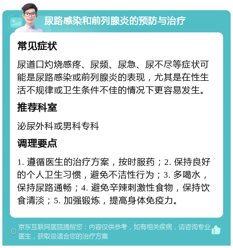 尿路感染和前列腺炎的预防与治疗 常见症状 尿道口灼烧感疼、尿频、尿急、尿不尽等症状可能是尿路感染或前列腺炎的表现，尤其是在性生活不规律或卫生条件不佳的情况下更容易发生。 推荐科室 泌尿外科或男科专科 调理要点 1. 遵循医生的治疗方案，按时服药；2. 保持良好的个人卫生习惯，避免不洁性行为；3. 多喝水，保持尿路通畅；4. 避免辛辣刺激性食物，保持饮食清淡；5. 加强锻炼，提高身体免疫力。