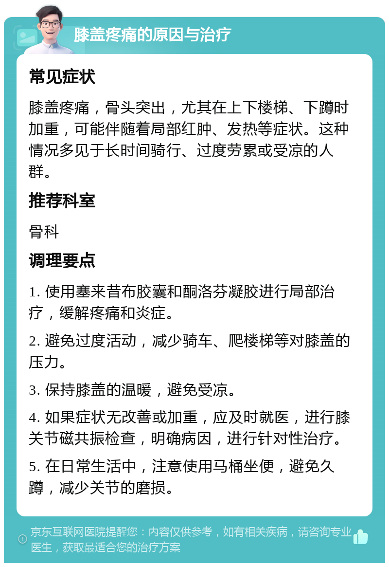 膝盖疼痛的原因与治疗 常见症状 膝盖疼痛，骨头突出，尤其在上下楼梯、下蹲时加重，可能伴随着局部红肿、发热等症状。这种情况多见于长时间骑行、过度劳累或受凉的人群。 推荐科室 骨科 调理要点 1. 使用塞来昔布胶囊和酮洛芬凝胶进行局部治疗，缓解疼痛和炎症。 2. 避免过度活动，减少骑车、爬楼梯等对膝盖的压力。 3. 保持膝盖的温暖，避免受凉。 4. 如果症状无改善或加重，应及时就医，进行膝关节磁共振检查，明确病因，进行针对性治疗。 5. 在日常生活中，注意使用马桶坐便，避免久蹲，减少关节的磨损。