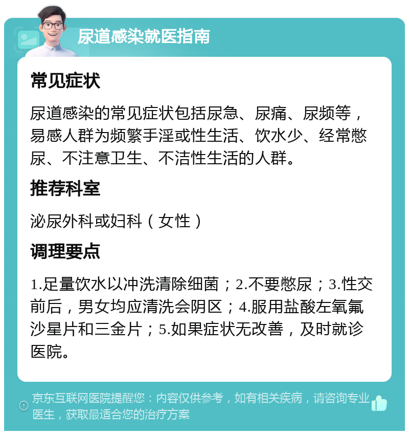 尿道感染就医指南 常见症状 尿道感染的常见症状包括尿急、尿痛、尿频等，易感人群为频繁手淫或性生活、饮水少、经常憋尿、不注意卫生、不洁性生活的人群。 推荐科室 泌尿外科或妇科（女性） 调理要点 1.足量饮水以冲洗清除细菌；2.不要憋尿；3.性交前后，男女均应清洗会阴区；4.服用盐酸左氧氟沙星片和三金片；5.如果症状无改善，及时就诊医院。