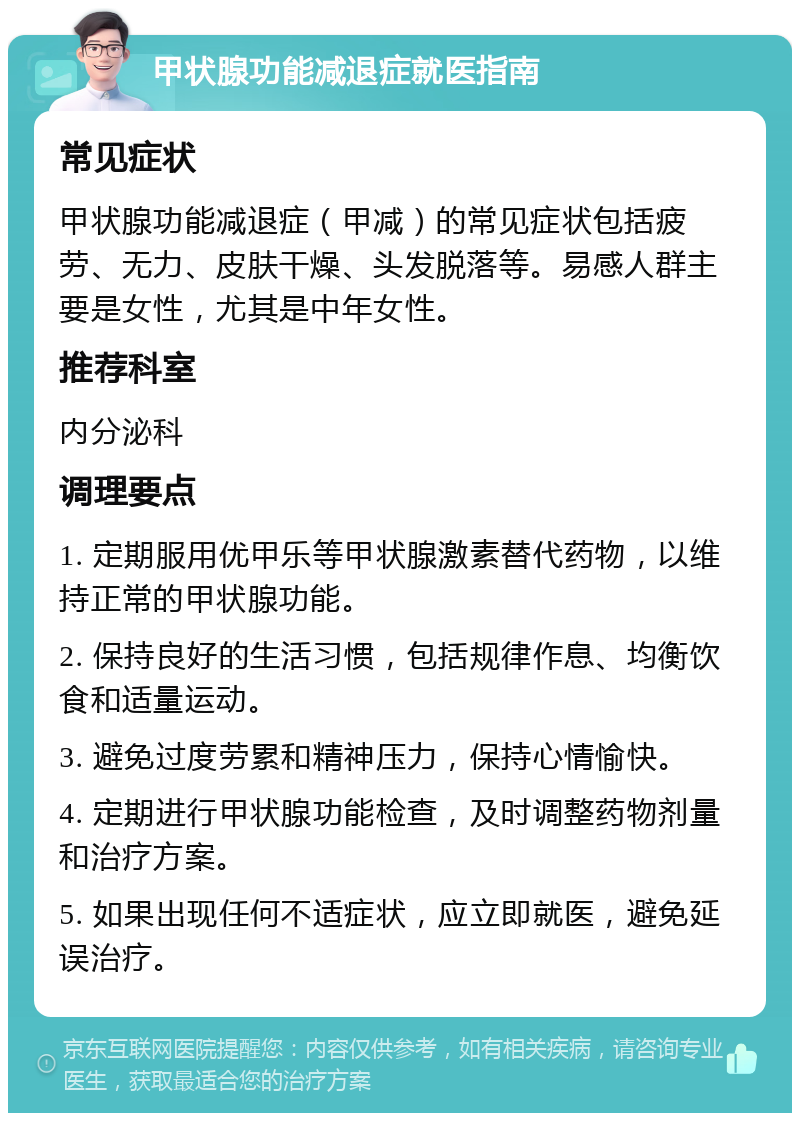 甲状腺功能减退症就医指南 常见症状 甲状腺功能减退症（甲减）的常见症状包括疲劳、无力、皮肤干燥、头发脱落等。易感人群主要是女性，尤其是中年女性。 推荐科室 内分泌科 调理要点 1. 定期服用优甲乐等甲状腺激素替代药物，以维持正常的甲状腺功能。 2. 保持良好的生活习惯，包括规律作息、均衡饮食和适量运动。 3. 避免过度劳累和精神压力，保持心情愉快。 4. 定期进行甲状腺功能检查，及时调整药物剂量和治疗方案。 5. 如果出现任何不适症状，应立即就医，避免延误治疗。