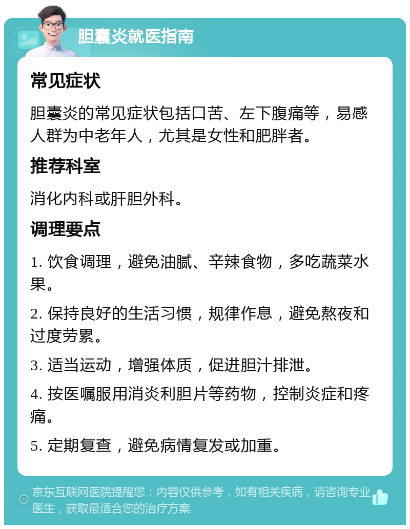 胆囊炎就医指南 常见症状 胆囊炎的常见症状包括口苦、左下腹痛等，易感人群为中老年人，尤其是女性和肥胖者。 推荐科室 消化内科或肝胆外科。 调理要点 1. 饮食调理，避免油腻、辛辣食物，多吃蔬菜水果。 2. 保持良好的生活习惯，规律作息，避免熬夜和过度劳累。 3. 适当运动，增强体质，促进胆汁排泄。 4. 按医嘱服用消炎利胆片等药物，控制炎症和疼痛。 5. 定期复查，避免病情复发或加重。