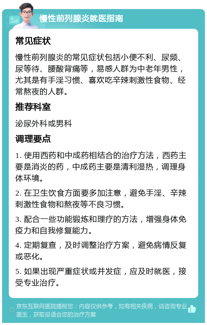 慢性前列腺炎就医指南 常见症状 慢性前列腺炎的常见症状包括小便不利、尿频、尿等待、腰酸背痛等，易感人群为中老年男性，尤其是有手淫习惯、喜欢吃辛辣刺激性食物、经常熬夜的人群。 推荐科室 泌尿外科或男科 调理要点 1. 使用西药和中成药相结合的治疗方法，西药主要是消炎的药，中成药主要是清利湿热，调理身体环境。 2. 在卫生饮食方面要多加注意，避免手淫、辛辣刺激性食物和熬夜等不良习惯。 3. 配合一些功能锻炼和理疗的方法，增强身体免疫力和自我修复能力。 4. 定期复查，及时调整治疗方案，避免病情反复或恶化。 5. 如果出现严重症状或并发症，应及时就医，接受专业治疗。