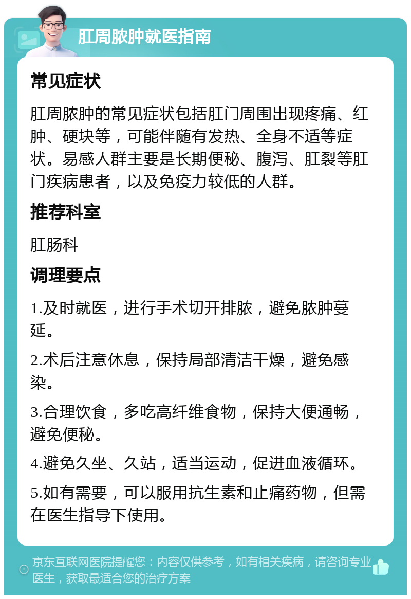 肛周脓肿就医指南 常见症状 肛周脓肿的常见症状包括肛门周围出现疼痛、红肿、硬块等，可能伴随有发热、全身不适等症状。易感人群主要是长期便秘、腹泻、肛裂等肛门疾病患者，以及免疫力较低的人群。 推荐科室 肛肠科 调理要点 1.及时就医，进行手术切开排脓，避免脓肿蔓延。 2.术后注意休息，保持局部清洁干燥，避免感染。 3.合理饮食，多吃高纤维食物，保持大便通畅，避免便秘。 4.避免久坐、久站，适当运动，促进血液循环。 5.如有需要，可以服用抗生素和止痛药物，但需在医生指导下使用。