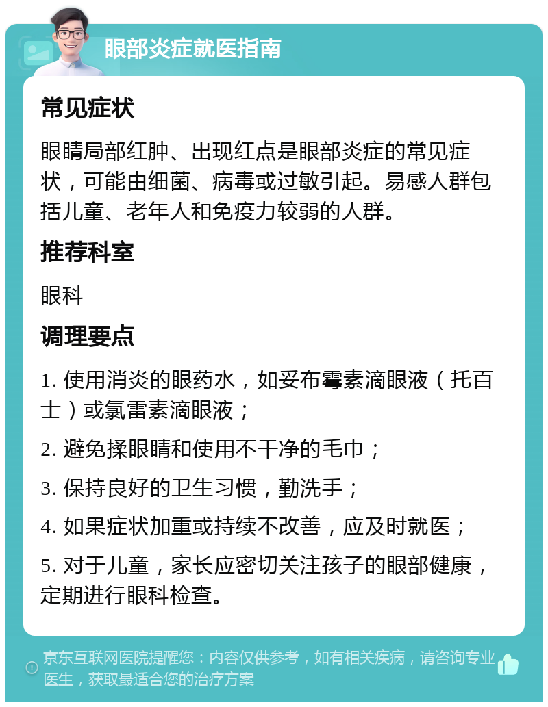 眼部炎症就医指南 常见症状 眼睛局部红肿、出现红点是眼部炎症的常见症状，可能由细菌、病毒或过敏引起。易感人群包括儿童、老年人和免疫力较弱的人群。 推荐科室 眼科 调理要点 1. 使用消炎的眼药水，如妥布霉素滴眼液（托百士）或氯雷素滴眼液； 2. 避免揉眼睛和使用不干净的毛巾； 3. 保持良好的卫生习惯，勤洗手； 4. 如果症状加重或持续不改善，应及时就医； 5. 对于儿童，家长应密切关注孩子的眼部健康，定期进行眼科检查。