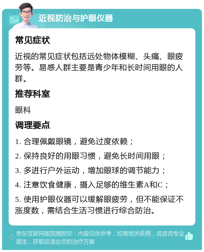 近视防治与护眼仪器 常见症状 近视的常见症状包括远处物体模糊、头痛、眼疲劳等。易感人群主要是青少年和长时间用眼的人群。 推荐科室 眼科 调理要点 1. 合理佩戴眼镜，避免过度依赖； 2. 保持良好的用眼习惯，避免长时间用眼； 3. 多进行户外运动，增加眼球的调节能力； 4. 注意饮食健康，摄入足够的维生素A和C； 5. 使用护眼仪器可以缓解眼疲劳，但不能保证不涨度数，需结合生活习惯进行综合防治。