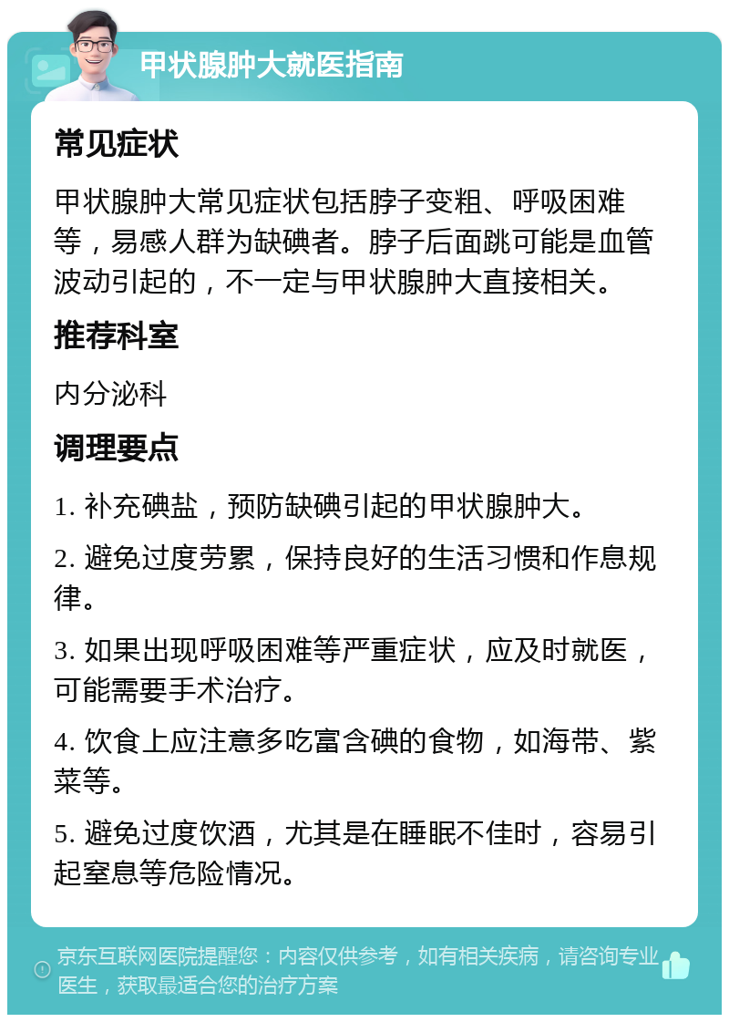 甲状腺肿大就医指南 常见症状 甲状腺肿大常见症状包括脖子变粗、呼吸困难等，易感人群为缺碘者。脖子后面跳可能是血管波动引起的，不一定与甲状腺肿大直接相关。 推荐科室 内分泌科 调理要点 1. 补充碘盐，预防缺碘引起的甲状腺肿大。 2. 避免过度劳累，保持良好的生活习惯和作息规律。 3. 如果出现呼吸困难等严重症状，应及时就医，可能需要手术治疗。 4. 饮食上应注意多吃富含碘的食物，如海带、紫菜等。 5. 避免过度饮酒，尤其是在睡眠不佳时，容易引起窒息等危险情况。