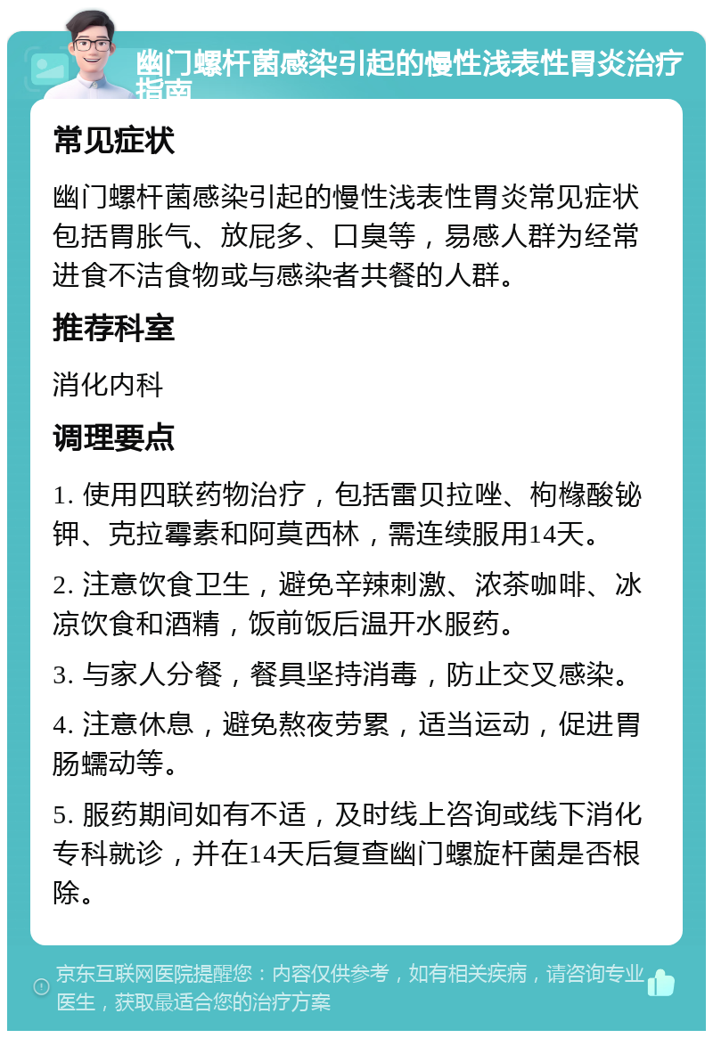 幽门螺杆菌感染引起的慢性浅表性胃炎治疗指南 常见症状 幽门螺杆菌感染引起的慢性浅表性胃炎常见症状包括胃胀气、放屁多、口臭等，易感人群为经常进食不洁食物或与感染者共餐的人群。 推荐科室 消化内科 调理要点 1. 使用四联药物治疗，包括雷贝拉唑、枸橼酸铋钾、克拉霉素和阿莫西林，需连续服用14天。 2. 注意饮食卫生，避免辛辣刺激、浓茶咖啡、冰凉饮食和酒精，饭前饭后温开水服药。 3. 与家人分餐，餐具坚持消毒，防止交叉感染。 4. 注意休息，避免熬夜劳累，适当运动，促进胃肠蠕动等。 5. 服药期间如有不适，及时线上咨询或线下消化专科就诊，并在14天后复查幽门螺旋杆菌是否根除。