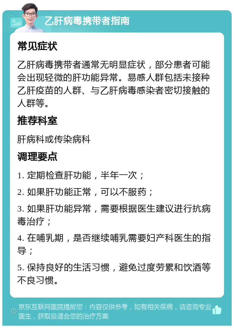 乙肝病毒携带者指南 常见症状 乙肝病毒携带者通常无明显症状，部分患者可能会出现轻微的肝功能异常。易感人群包括未接种乙肝疫苗的人群、与乙肝病毒感染者密切接触的人群等。 推荐科室 肝病科或传染病科 调理要点 1. 定期检查肝功能，半年一次； 2. 如果肝功能正常，可以不服药； 3. 如果肝功能异常，需要根据医生建议进行抗病毒治疗； 4. 在哺乳期，是否继续哺乳需要妇产科医生的指导； 5. 保持良好的生活习惯，避免过度劳累和饮酒等不良习惯。