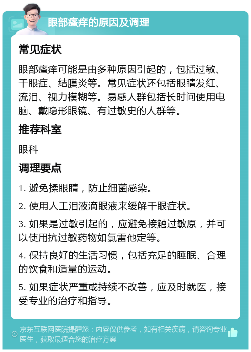 眼部瘙痒的原因及调理 常见症状 眼部瘙痒可能是由多种原因引起的，包括过敏、干眼症、结膜炎等。常见症状还包括眼睛发红、流泪、视力模糊等。易感人群包括长时间使用电脑、戴隐形眼镜、有过敏史的人群等。 推荐科室 眼科 调理要点 1. 避免揉眼睛，防止细菌感染。 2. 使用人工泪液滴眼液来缓解干眼症状。 3. 如果是过敏引起的，应避免接触过敏原，并可以使用抗过敏药物如氯雷他定等。 4. 保持良好的生活习惯，包括充足的睡眠、合理的饮食和适量的运动。 5. 如果症状严重或持续不改善，应及时就医，接受专业的治疗和指导。