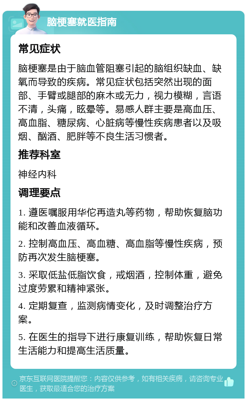 脑梗塞就医指南 常见症状 脑梗塞是由于脑血管阻塞引起的脑组织缺血、缺氧而导致的疾病。常见症状包括突然出现的面部、手臂或腿部的麻木或无力，视力模糊，言语不清，头痛，眩晕等。易感人群主要是高血压、高血脂、糖尿病、心脏病等慢性疾病患者以及吸烟、酗酒、肥胖等不良生活习惯者。 推荐科室 神经内科 调理要点 1. 遵医嘱服用华佗再造丸等药物，帮助恢复脑功能和改善血液循环。 2. 控制高血压、高血糖、高血脂等慢性疾病，预防再次发生脑梗塞。 3. 采取低盐低脂饮食，戒烟酒，控制体重，避免过度劳累和精神紧张。 4. 定期复查，监测病情变化，及时调整治疗方案。 5. 在医生的指导下进行康复训练，帮助恢复日常生活能力和提高生活质量。