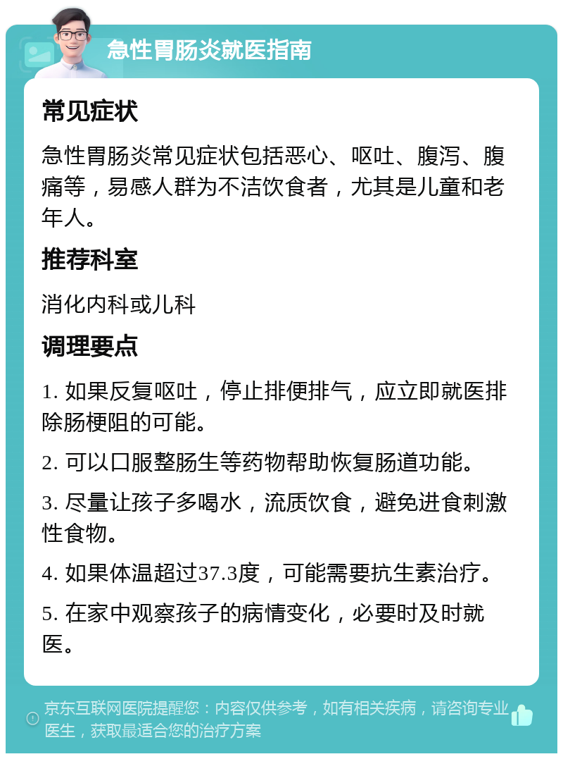 急性胃肠炎就医指南 常见症状 急性胃肠炎常见症状包括恶心、呕吐、腹泻、腹痛等，易感人群为不洁饮食者，尤其是儿童和老年人。 推荐科室 消化内科或儿科 调理要点 1. 如果反复呕吐，停止排便排气，应立即就医排除肠梗阻的可能。 2. 可以口服整肠生等药物帮助恢复肠道功能。 3. 尽量让孩子多喝水，流质饮食，避免进食刺激性食物。 4. 如果体温超过37.3度，可能需要抗生素治疗。 5. 在家中观察孩子的病情变化，必要时及时就医。