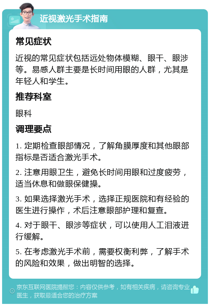 近视激光手术指南 常见症状 近视的常见症状包括远处物体模糊、眼干、眼涉等。易感人群主要是长时间用眼的人群，尤其是年轻人和学生。 推荐科室 眼科 调理要点 1. 定期检查眼部情况，了解角膜厚度和其他眼部指标是否适合激光手术。 2. 注意用眼卫生，避免长时间用眼和过度疲劳，适当休息和做眼保健操。 3. 如果选择激光手术，选择正规医院和有经验的医生进行操作，术后注意眼部护理和复查。 4. 对于眼干、眼涉等症状，可以使用人工泪液进行缓解。 5. 在考虑激光手术前，需要权衡利弊，了解手术的风险和效果，做出明智的选择。