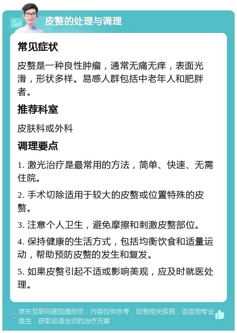 皮赘的处理与调理 常见症状 皮赘是一种良性肿瘤，通常无痛无痒，表面光滑，形状多样。易感人群包括中老年人和肥胖者。 推荐科室 皮肤科或外科 调理要点 1. 激光治疗是最常用的方法，简单、快速、无需住院。 2. 手术切除适用于较大的皮赘或位置特殊的皮赘。 3. 注意个人卫生，避免摩擦和刺激皮赘部位。 4. 保持健康的生活方式，包括均衡饮食和适量运动，帮助预防皮赘的发生和复发。 5. 如果皮赘引起不适或影响美观，应及时就医处理。