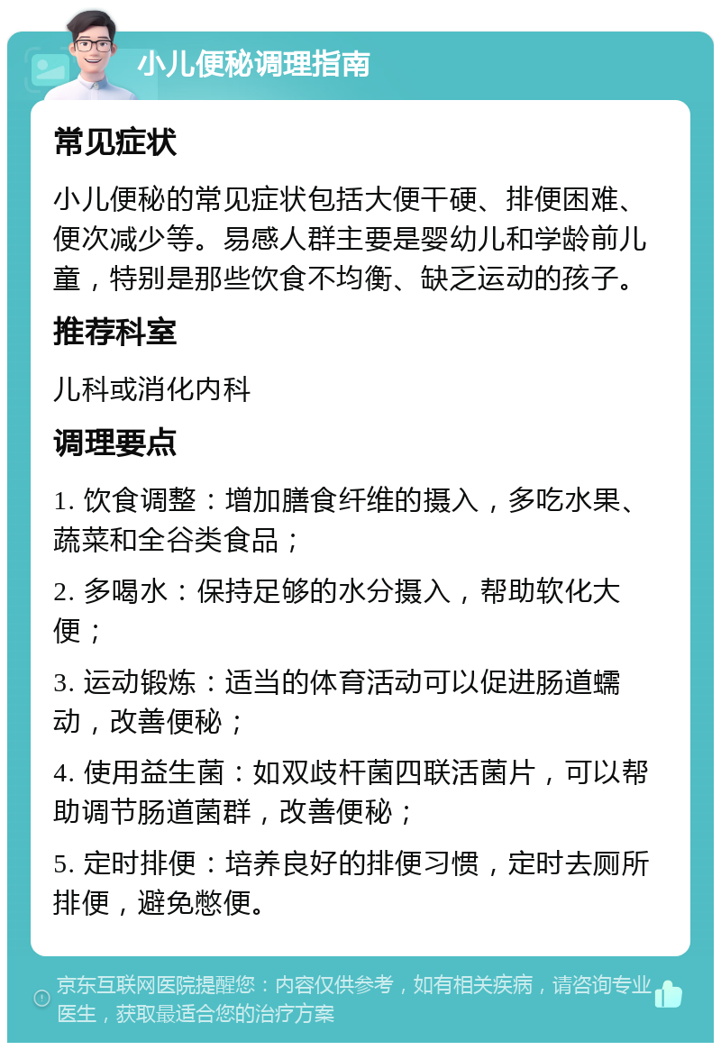 小儿便秘调理指南 常见症状 小儿便秘的常见症状包括大便干硬、排便困难、便次减少等。易感人群主要是婴幼儿和学龄前儿童，特别是那些饮食不均衡、缺乏运动的孩子。 推荐科室 儿科或消化内科 调理要点 1. 饮食调整：增加膳食纤维的摄入，多吃水果、蔬菜和全谷类食品； 2. 多喝水：保持足够的水分摄入，帮助软化大便； 3. 运动锻炼：适当的体育活动可以促进肠道蠕动，改善便秘； 4. 使用益生菌：如双歧杆菌四联活菌片，可以帮助调节肠道菌群，改善便秘； 5. 定时排便：培养良好的排便习惯，定时去厕所排便，避免憋便。