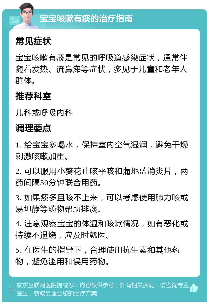 宝宝咳嗽有痰的治疗指南 常见症状 宝宝咳嗽有痰是常见的呼吸道感染症状，通常伴随着发热、流鼻涕等症状，多见于儿童和老年人群体。 推荐科室 儿科或呼吸内科 调理要点 1. 给宝宝多喝水，保持室内空气湿润，避免干燥刺激咳嗽加重。 2. 可以服用小葵花止咳平咳和蒲地蓝消炎片，两药间隔30分钟联合用药。 3. 如果痰多且咳不上来，可以考虑使用肺力咳或易坦静等药物帮助排痰。 4. 注意观察宝宝的体温和咳嗽情况，如有恶化或持续不退烧，应及时就医。 5. 在医生的指导下，合理使用抗生素和其他药物，避免滥用和误用药物。