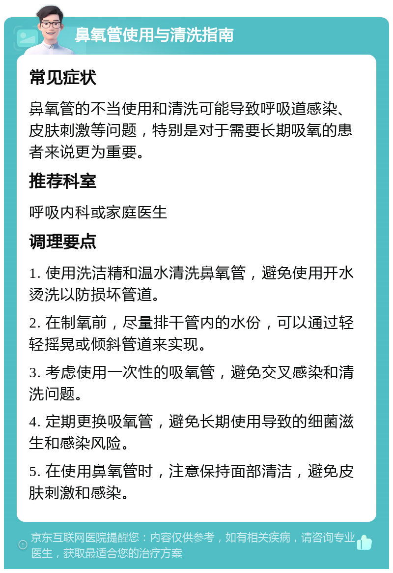 鼻氧管使用与清洗指南 常见症状 鼻氧管的不当使用和清洗可能导致呼吸道感染、皮肤刺激等问题，特别是对于需要长期吸氧的患者来说更为重要。 推荐科室 呼吸内科或家庭医生 调理要点 1. 使用洗洁精和温水清洗鼻氧管，避免使用开水烫洗以防损坏管道。 2. 在制氧前，尽量排干管内的水份，可以通过轻轻摇晃或倾斜管道来实现。 3. 考虑使用一次性的吸氧管，避免交叉感染和清洗问题。 4. 定期更换吸氧管，避免长期使用导致的细菌滋生和感染风险。 5. 在使用鼻氧管时，注意保持面部清洁，避免皮肤刺激和感染。