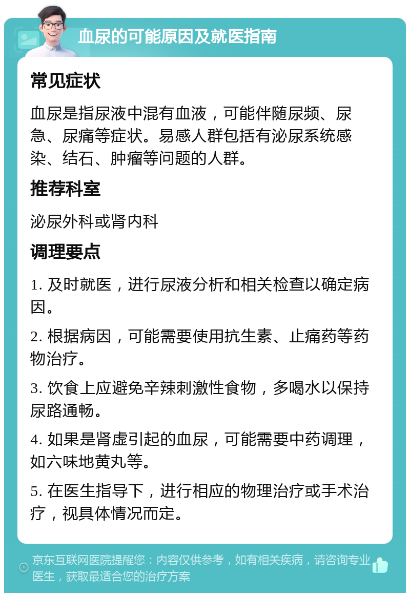 血尿的可能原因及就医指南 常见症状 血尿是指尿液中混有血液，可能伴随尿频、尿急、尿痛等症状。易感人群包括有泌尿系统感染、结石、肿瘤等问题的人群。 推荐科室 泌尿外科或肾内科 调理要点 1. 及时就医，进行尿液分析和相关检查以确定病因。 2. 根据病因，可能需要使用抗生素、止痛药等药物治疗。 3. 饮食上应避免辛辣刺激性食物，多喝水以保持尿路通畅。 4. 如果是肾虚引起的血尿，可能需要中药调理，如六味地黄丸等。 5. 在医生指导下，进行相应的物理治疗或手术治疗，视具体情况而定。